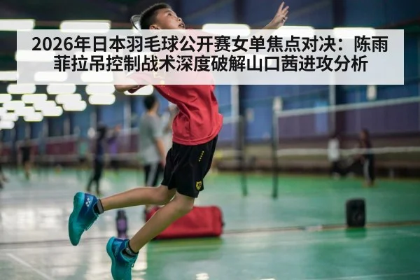 2026年日本羽毛球公开赛女单焦点对决:陈雨菲拉吊控制战术深度破解山口茜进攻分析